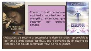 ◦ Atividades de socorro a encarnados e desencarnados, desenvolvidas
por uma grande equipe espiritual, sob o comando de dr. Bezerra de
Menezes, nos dias de carnaval de 1982, no rio de janeiro.
◦ Contém o relato de socorro
espiritual a trabalhadores do
evangelho, encarnados, que
passavam por grandes
perigos.
 