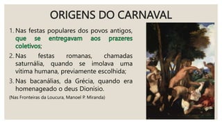 ORIGENS DO CARNAVAL
1. Nas festas populares dos povos antigos,
;
2. Nas festas romanas, chamadas
saturnália, quando se imolava uma
vítima humana, previamente escolhida;
3. Nas bacanálias, da Grécia, quando era
homenageado o deus Dionísio.
(Nas Fronteiras da Loucura, Manoel P. Miranda)
 