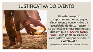 JUSTIFICATIVA DO EVENTO
Há estudiosos do
comportamento e da psique,
sinceramente convencidos da
necessidade de descarregarem-
se as tensões e recalques nesses
dias em que a “ NE DA
E”, cuja primeira sílaba de
cada palavra compôs o verbete
CARNAVAL.”
(Nas Fronteiras da Loucura, Manoel P. Miranda)
 