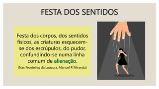 FESTA DOS SENTIDOS
Festa dos corpos, dos sentidos
físicos, as criaturas esquecem-
se dos escrúpulos, do pudor,
confundindo-se numa linha
comum de .
(Nas Fronteiras da Loucura, Manoel P. Miranda)
 