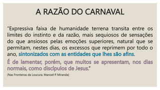 A RAZÃO DO CARNAVAL
“Expressiva faixa de humanidade terrena transita entre os
limites do instinto e da razão, mais sequiosos de sensações
do que ansiosos pelas emoções superiores, natural que se
permitam, nestes dias, os excessos que reprimem por todo o
ano, .
(Nas Fronteiras da Loucura, Manoel P. Miranda)
 