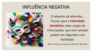 INFLUÊNCIA NEGATIVA
O advento da televisão...
Trouxe, para a
, altas cargas de
informações, que nem sempre
podem ser digeridas com
facilidade.
(Nas Fronteiras da Loucura, Manoel P. Miranda)
 