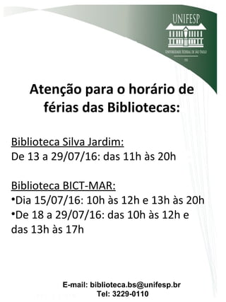 Atenção para o horário de
férias das Bibliotecas:
Biblioteca Silva Jardim:
De 13 a 29/07/16: das 11h às 20h
Biblioteca BICT-MAR:
•Dia 15/07/16: 10h às 12h e 13h às 20h
•De 18 a 29/07/16: das 10h às 12h e
das 13h às 17h
E-mail: biblioteca.bs@unifesp.br
Tel: 3229-0110
 
