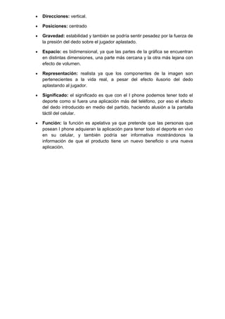 •   Direcciones: vertical.

•   Posiciones: centrado

•   Gravedad: estabilidad y también se podría sentir pesadez por la fuerza de
    la presión del dedo sobre el jugador aplastado.

•   Espacio: es bidimensional, ya que las partes de la gráfica se encuentran
    en distintas dimensiones, una parte más cercana y la otra más lejana con
    efecto de volumen.

•   Representación: realista ya que los componentes de la imagen son
    pertenecientes a la vida real, a pesar del efecto ilusorio del dedo
    aplastando al jugador.

•   Significado: el significado es que con el I phone podemos tener todo el
    deporte como si fuera una aplicación más del teléfono, por eso el efecto
    del dedo introducido en medio del partido, haciendo alusión a la pantalla
    táctil del celular.

•   Función: la función es apelativa ya que pretende que las personas que
    posean I phone adquieran la aplicación para tener todo el deporte en vivo
    en su celular, y también podría ser informativa mostrándonos la
    información de que el producto tiene un nuevo beneficio o una nueva
    aplicación.
 