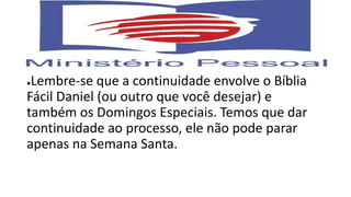 ●Lembre-se que a continuidade envolve o Bíblia
Fácil Daniel (ou outro que você desejar) e
também os Domingos Especiais. Temos que dar
continuidade ao processo, ele não pode parar
apenas na Semana Santa.
 