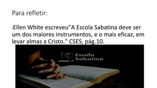 Para refletir:
•Ellen White escreveu"A Escola Sabatina deve ser
um dos maiores instrumentos, e o mais eficaz, em
levar almas a Cristo." CSES, pág.10.