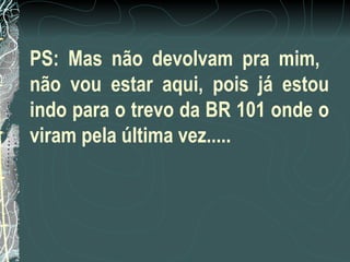PS: Mas não devolvam pra mim,  não vou estar aqui, pois já estou indo para o trevo da BR 101 onde o viram pela última vez..... 