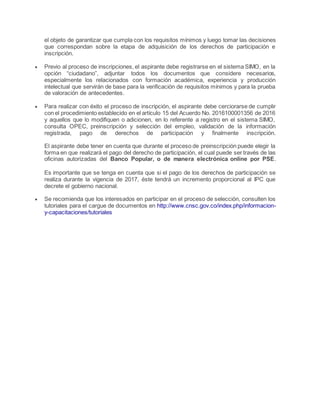 el objeto de garantizar que cumpla con los requisitos mínimos y luego tomar las decisiones
que correspondan sobre la etapa de adquisición de los derechos de participación e
inscripción.
 Previo al proceso de inscripciones, el aspirante debe registrarse en el sistema SIMO, en la
opción “ciudadano”, adjuntar todos los documentos que considere necesarios,
especialmente los relacionados con formación académica, experiencia y producción
intelectual que servirán de base para la verificación de requisitos mínimos y para la prueba
de valoración de antecedentes.
 Para realizar con éxito el proceso de inscripción, el aspirante debe cerciorarse de cumplir
con el procedimiento establecido en el artículo 15 del Acuerdo No. 2016100001356 de 2016
y aquellos que lo modifiquen o adicionen, en lo referente a registro en el sistema SIMO,
consulta OPEC, preinscripción y selección del empleo, validación de la información
registrada, pago de derechos de participación y finalmente inscripción.
El aspirante debe tener en cuenta que durante el proceso de preinscripción puede elegir la
forma en que realizará el pago del derecho de participación, el cual puede ser través de las
oficinas autorizadas del Banco Popular, o de manera electrónica online por PSE.
Es importante que se tenga en cuenta que si el pago de los derechos de participación se
realiza durante la vigencia de 2017, éste tendrá un incremento proporcional al IPC que
decrete el gobierno nacional.
 Se recomienda que los interesados en participar en el proceso de selección, consulten los
tutoriales para el cargue de documentos en http://www.cnsc.gov.co/index.php/informacion-
y-capacitaciones/tutoriales
 