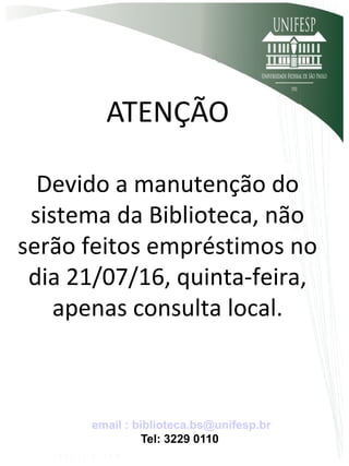 ATENÇÃO
Devido a manutenção do
sistema da Biblioteca, não
serão feitos empréstimos no
dia 21/07/16, quinta-feira,
apenas consulta local.
email : biblioteca.bs@unifesp.br
Tel: 3229 0110
 