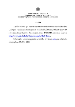 MINISTÉRIO DA EDUCAÇÃO
UNIVERSIDADE FEDERAL DE PELOTAS
COORDENAÇÃO DE PROCESSOS DE SELEÇÃO E INGRESSO
AVISO
A CPSI informa que o edital de matrícula referente ao Processo Seletivo
UAB para o curso de Letras Espanhol - Edital 069/2014 será publicado pela CRA
(Coordenação de Registros Acadêmicos), no dia 27/07/2014, através do endereço
http://www2.ufpel.edu.br/alunos/index.php?link=home.
Informações adicionais poderão ser obtidas através do edital, ou solicitadas
pelo telefone (53) 3921-1222.
 