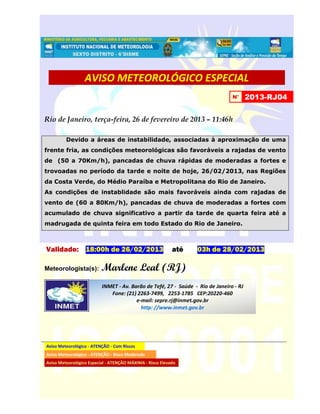 AVISO METEOROLÓGICO ESPECIAL
                                                                                N°      2013-RJ04


Rio de Janeiro, terça-feira, 26 de fevereiro de 2013 – 11:46h

         Devido a áreas de instabilidade, associadas à aproximação de uma
frente fria, as condições meteorológicas são favoráveis a rajadas de vento
de (50 a 70Km/h), pancadas de chuva rápidas de moderadas a fortes e
trovoadas no período da tarde e noite de hoje, 26/02/2013, nas Regiões
da Costa Verde, do Médio Paraíba e Metropolitana do Rio de Janeiro.
As condições de instablidade são mais favoráveis ainda com rajadas de
vento de (60 a 80Km/h), pancadas de chuva de moderadas a fortes com
acumulado de chuva significativo a partir da tarde de quarta feira até a
madrugada de quinta feira em todo Estado do Rio de Janeiro.



Validade: 18:00h de 26/02/2013                             até   03h de 28/02/2013

Meteorologista(s):        Marlene Leal (RJ)
                          INMET - Av. Barão de Tefé, 27 - Saúde - Rio de Janeiro - RJ
                             Fone: (21) 2263-7499, 2253-1785 CEP:20220-460
                                        e-mail: sepre.rj@inmet.gov.br
                                          http: //www.inmet.gov.br




Aviso Meteorológico - ATENÇÃO - Com Riscos
Aviso Meteorológico - ATENÇÃO - Risco Moderado
Aviso Meteorológico Especial - ATENÇÃO MÁXIMA - Risco Elevado
 