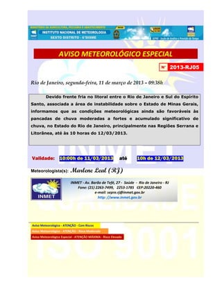 AVISO METEOROLÓGICO ESPECIAL
                                                                                N°      2013-RJ05


Rio de Janeiro, segunda-feira, 11 de março de 2013 – 09:38h

         Devido frente fria no litoral entre o Rio de Janeiro e Sul do Espírito
Santo, associada a área de instabilidade sobre o Estado de Minas Gerais,
informamos que as condições meteorológicas ainda são favoráveis às
pancadas de chuva moderadas a fortes e acumulado significativo de
chuva, no Estado do Rio de Janeiro, principalmente nas Regiões Serrana e
Litorânea, até às 10 horas do 12/03/2013.




Validade: 10:00h de 11/03/2013                             até   10h de 12/03/2013

Meteorologista(s):        Marlene Leal (RJ)
                          INMET - Av. Barão de Tefé, 27 - Saúde - Rio de Janeiro - RJ
                             Fone: (21) 2263-7499, 2253-1785 CEP:20220-460
                                        e-mail: sepre.rj@inmet.gov.br
                                          http: //www.inmet.gov.br




Aviso Meteorológico - ATENÇÃO - Com Riscos
Aviso Meteorológico - ATENÇÃO - Risco Moderado
Aviso Meteorológico Especial - ATENÇÃO MÁXIMA - Risco Elevado
 