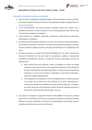 DIREÇÃO REGIONAL DE EDUCAÇÃO DO NORTE
AGRUPAMENTO DE ESCOLAS DE SANTA MARIA DA FEIRA – 151660
Disposições inerentes ao processo de seleção:
1- Antes de efetuar a candidatura na plataforma digital o interessado deverá consultar os critérios
de seriação constantes do presente Aviso que será publicitado na página do Agrupamento em
www.esc-sec-feira.org.
2- O Júri do procedimento não atribuirá qualquer pontuação sempre que considere que o
candidato não forneceu os dados necessários a uma correta graduação de cada critério ou que
o fez de forma incompleta ou ininteligível.
3- Serão solicitados aos candidatos selecionados documentos comprovativos das declarações
apresentadas na candidatura.
4- Sem prejuízo dos procedimentos disciplinar e criminal a que haja lugar, às falsas declarações e
confirmações dos elementos necessários à instrução dos procedimentos previstos no presente
concurso é aplicado o disposto na alínea a) do artigo 18.º do Decreto-Lei nº 132/2012,de 27 de
junho.
5- Ao abrigo do disposto no artigo 8º da Portaria 83-A/2009, de 22 de janeiro, alterada pela
Portaria nº 145-A/2011 de 6 de abril, tendo em consideração a urgência e imprescindível
celeridade do procedimento concursal, a seriação dos Técnicos Especializados será feita da
seguinte forma:
 Numa primeira fase serão aplicados a todos os candidatos os critérios de seleção
previstos na alínea a) e c) do ponto 11 do artigo 39º do Decreto-Lei nº132 /2012,de 27
de junho, nomeadamente a avaliação do portefólio e o número de anos de experiência
profissional na área da qual resultará a elaboração de uma lista de ordenação a
publicitar na página do Agrupamento;
 Numa segunda fase será aplicado o critério de seleção previsto na alínea b) do ponto
11 do artigo 39º do Decreto-Lei nº132 /2012,de 27 de junho, nomeadamente a
entrevista de avaliação de competências que será aplicado a grupos de 5 candidatos,
por ordem decrescente da classificação constante da lista de ordenação elaborada na
fase anterior, até ao preenchimento das vagas a concurso.
6- De acordo com o disposto no artigo 18º da Portaria nº 83-A/2009, de 22 de janeiro, alterada
pela Portaria nº 145-A/2011 de 6 de Abril, na valoração dos métodos de seleção são adotadas
diferentes escalas de classificação, de acordo com a especificidade de cada método, sendo os
resultados convertidos para a escala de 0 a 20 valores.
 