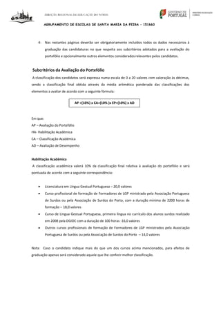 DIREÇÃO REGIONAL DE EDUCAÇÃO DO NORTE
AGRUPAMENTO DE ESCOLAS DE SANTA MARIA DA FEIRA – 151660
4- Nas restantes páginas deverão ser obrigatoriamente incluídos todos os dados necessários à
graduação das candidaturas no que respeita aos subcritérios adotados para a avaliação do
portefólio e opcionalmente outros elementos considerados relevantes pelos candidatos.
Subcritérios da Avaliação do Portefólio
A classificação dos candidatos será expressa numa escala de 0 a 20 valores com valoração às décimas,
sendo a classificação final obtida através da média aritmética ponderada das classificações dos
elementos a avaliar de acordo com a seguinte fórmula:
Em que:
AP – Avaliação do Portefólio
HA- Habilitação Académica
CA – Classificação Académica
AD – Avaliação de Desempenho
Habilitação Académica
A classificação académica valerá 10% da classificação final relativa à avaliação do portefólio e será
pontuada de acordo com a seguinte correspondência:
 Licenciatura em Língua Gestual Portuguesa – 20,0 valores
 Curso profissional de formação de Formadores de LGP ministrado pela Associação Portuguesa
de Surdos ou pela Associação de Surdos do Porto, com a duração mínima de 2200 horas de
formação – 18,0 valores
 Curso de Língua Gestual Portuguesa, primeira língua no currículo dos alunos surdos realizado
em 2008 pela DGIDC com a duração de 100 horas -16,0 valores
 Outros cursos profissionais de formação de Formadores de LGP ministrados pela Associação
Portuguesa de Surdos ou pela Associação de Surdos do Porto – 14,0 valores
Nota: Caso o candidato indique mais do que um dos cursos acima mencionados, para efeitos de
graduação apenas será considerado aquele que lhe conferir melhor classificação.
AP =(10%) x CA+(10% )x EP+(10%) x AD
 
