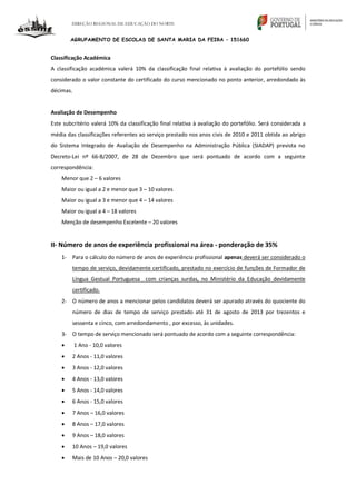 DIREÇÃO REGIONAL DE EDUCAÇÃO DO NORTE
AGRUPAMENTO DE ESCOLAS DE SANTA MARIA DA FEIRA – 151660
Classificação Académica
A classificação académica valerá 10% da classificação final relativa à avaliação do portefólio sendo
considerado o valor constante do certificado do curso mencionado no ponto anterior, arredondado às
décimas.
Avaliação de Desempenho
Este subcritério valerá 10% da classificação final relativa à avaliação do portefólio. Será considerada a
média das classificações referentes ao serviço prestado nos anos civis de 2010 e 2011 obtida ao abrigo
do Sistema Integrado de Avaliação de Desempenho na Administração Pública (SIADAP) prevista no
Decreto-Lei nº 66-B/2007, de 28 de Dezembro que será pontuado de acordo com a seguinte
correspondência:
Menor que 2 – 6 valores
Maior ou igual a 2 e menor que 3 – 10 valores
Maior ou igual a 3 e menor que 4 – 14 valores
Maior ou igual a 4 – 18 valores
Menção de desempenho Excelente – 20 valores
II- Número de anos de experiência profissional na área - ponderação de 35%
1- Para o cálculo do número de anos de experiência profissional apenas deverá ser considerado o
tempo de serviço, devidamente certificado, prestado no exercício de funções de Formador de
Língua Gestual Portuguesa com crianças surdas, no Ministério da Educação devidamente
certificado.
2- O número de anos a mencionar pelos candidatos deverá ser apurado através do quociente do
número de dias de tempo de serviço prestado até 31 de agosto de 2013 por trezentos e
sessenta e cinco, com arredondamento , por excesso, às unidades.
3- O tempo de serviço mencionado será pontuado de acordo com a seguinte correspondência:
 1 Ano - 10,0 valores
 2 Anos - 11,0 valores
 3 Anos - 12,0 valores
 4 Anos - 13,0 valores
 5 Anos - 14,0 valores
 6 Anos - 15,0 valores
 7 Anos – 16,0 valores
 8 Anos – 17,0 valores
 9 Anos – 18,0 valores
 10 Anos – 19,0 valores
 Mais de 10 Anos – 20,0 valores
 