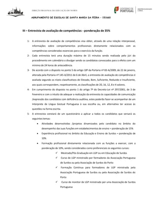 DIREÇÃO REGIONAL DE EDUCAÇÃO DO NORTE
AGRUPAMENTO DE ESCOLAS DE SANTA MARIA DA FEIRA – 151660
III – Entrevista de avaliação de competências - ponderação de 35%
1- A entrevista de avaliação de competências visa obter, através de uma relação interpessoal,
informações sobre comportamentos profissionais diretamente relacionados com as
competências consideradas essenciais para o exercício da função.
2- Cada entrevista terá uma duração máxima de 15 minutos sendo realizada pelo júri do
procedimento em calendário a divulgar sendo os candidatos convocados para o efeito com um
mínimo de 24 horas de antecedência.
3- De acordo com o disposto no ponto 5 do artigo 18º da Portaria nº 83-A/2009, de 22 de janeiro,
alterada pela Portaria nº 145-A/2011 de 6 de Abril, a entrevista de avaliação de competências é
avaliada segundo os níveis classificativos de Elevado, Bom, Suficiente, Reduzido e Insuficiente,
aos quais correspondem, respetivamente, as classificações de 20, 16, 12, 8 e 4 valores.
4- Em cumprimento do disposto no ponto 1 do artigo 7º do Decreto-Lei nº 297/2001, de 3 de
Fevereiro e com o intuito de adequar a realização da entrevista às capacidades de comunicação
/expressão dos candidatos com deficiência auditiva, estes poderão fazer-se acompanhar de um
Interprete de Língua Gestual Portuguesa à sua escolha ou, em alternativa ter acesso às
questões na forma escrita.
5- A entrevista constará de um questionário a aplicar a todos os candidatos que versará os
seguintes temas:
 Atividades desenvolvidas /projetos dinamizados pelo candidato no âmbito do
desempenho das suas funções em estabelecimentos de ensino – ponderação de 15%
 Experiência profissional no âmbito da Educação e Ensino de Surdos – ponderação de
10%
 Formação profissional diretamente relacionada com as funções a exercer, com a
ponderação de 10%, sendo considerados como preferenciais os seguintes cursos:
 Mestrado/Pós Graduação em LGP ou em Educação de Surdos
 Curso de LGP ministrado por formadores da Associação Portuguesa
de Surdos ou pela Associação de Surdos do Porto
 Formação Contínua para formadores de LGP ministrada pela
Associação Portuguesa de Surdos ou pela Associação de Surdos do
Porto
 Curso de monitor de LGP ministrado por uma Associação de Surdos
Portuguesa
 