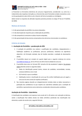 c) Preencham os formulários eletrónicos de concurso irregularmente, considerando -se, como tal, a inobservância das respetivas instruções ou o facto de não serem fornecidos os dados necessários a uma correta graduação de cada critério ou de o fazerem de forma incompleta ou ininteligível; 
d)não reúnam os requisitos de admissão requisitos previstos previstos no artigo 17º da Lei nº 35/2014, de 20/06: 
Motivos de Exclusão 
1- A não apresentação de portefólio nos prazos estipulados; 
2- A não observação dos requisitos para a elaboração do portefólio; 
3- A não comparência à entrevista na data e horário estipulado; 
4- A não apresentação de documentos comprovativos dos elementos mencionados na candidatura 
Critérios de Seleção 
I – Avaliação do Portefólio – ponderação de 30% 
1- A avaliação do portefólio visa analisar a qualificação dos candidatos, designadamente a habilitação académica ou profissional, percurso profissional, relevância da experiência adquirida e da formação realizada, tipo de funções exercidas e avaliação de desempenho obtida. 
2- O portefólio deverá ser enviado em suporte digital para o seguinte endereço de correio escsmf@mail.telepac.pt, até às 24 horas do último dia de validade do concurso. 
3- O portefólio deve estar em formato PDF, tamanho A4 não excedendo 3 páginas. Da primeira página deverão constar os seguintes dados: 
 Dados de identificação pessoal (nome, número de candidato, nacionalidade, morada, contacto telefónico e de e-mail) 
 O/s horário/s a que se candidata 
 Habilitações (nome e classificação do curso que lhe confere habilitação para a/s vaga/s a concurso tal como consta do respetivo certificado ) 
4- Nas restantes páginas deverão ser obrigatoriamente incluídos todos os dados necessários à graduação das candidaturas no que respeita aos subcritérios adotados para a avaliação do portefólio e opcionalmente outros elementos considerados relevantes pelos candidatos. 
Avaliação do Portefólio - Subcritérios 
A classificação dos candidatos será expressa numa escala de 0 a 20 valores com valoração às décimas, sendo a classificação final obtida através da média aritmética ponderada das classificações dos elementos a avaliar de acordo com a seguinte fórmula: 
AP=(10%) x HA+(10% )x CA+(10%) x AD 
 