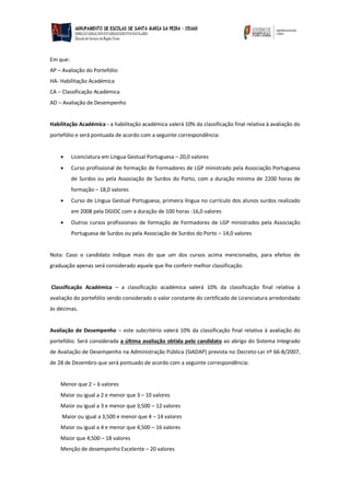 Em que: 
AP – Avaliação do Portefólio 
HA- Habilitação Académica 
CA – Classificação Académica 
AD – Avaliação de Desempenho 
Habilitação Académica - a habilitação académica valerá 10% da classificação final relativa à avaliação do portefólio e será pontuada de acordo com a seguinte correspondência: 
 Licenciatura em Língua Gestual Portuguesa – 20,0 valores 
 Curso profissional de formação de Formadores de LGP ministrado pela Associação Portuguesa de Surdos ou pela Associação de Surdos do Porto, com a duração mínima de 2200 horas de formação – 18,0 valores 
 Curso de Língua Gestual Portuguesa, primeira língua no currículo dos alunos surdos realizado em 2008 pela DGIDC com a duração de 100 horas -16,0 valores 
 Outros cursos profissionais de formação de Formadores de LGP ministrados pela Associação Portuguesa de Surdos ou pela Associação de Surdos do Porto – 14,0 valores 
Nota: Caso o candidato indique mais do que um dos cursos acima mencionados, para efeitos de graduação apenas será considerado aquele que lhe conferir melhor classificação. 
Classificação Académica – a classificação académica valerá 10% da classificação final relativa à avaliação do portefólio sendo considerado o valor constante do certificado de Licenciatura arredondado às décimas. 
Avaliação de Desempenho – este subcritério valerá 10% da classificação final relativa à avaliação do portefólio. Será considerada a última avaliação obtida pelo candidato ao abrigo do Sistema Integrado de Avaliação de Desempenho na Administração Pública (SIADAP) prevista no Decreto-Lei nº 66-B/2007, de 28 de Dezembro que será pontuado de acordo com a seguinte correspondência: 
Menor que 2 – 6 valores 
Maior ou igual a 2 e menor que 3 – 10 valores 
Maior ou igual a 3 e menor que 3,500 – 12 valores 
Maior ou igual a 3,500 e menor que 4 – 14 valores 
Maior ou igual a 4 e menor que 4,500 – 16 valores 
Maior que 4,500 – 18 valores 
Menção de desempenho Excelente – 20 valores  