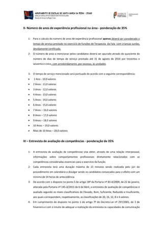 II- Número de anos de experiência profissional na área - ponderação de 35% 
1- Para o cálculo do número de anos de experiência profissional apenas deverá ser considerado o tempo de serviço prestado no exercício de funções de Formador de Língua Gestual Portuguesa com crianças surdas, devidamente certificado. 
2- O número de anos a mencionar pelos candidatos deverá ser apurado através do quociente do número de dias de tempo de serviço prestado até 31 de agosto de 2014 por trezentos e sessenta e cinco, com arredondamento ,por excesso, às unidades. 
3- O tempo de serviço mencionado será pontuado de acordo com a seguinte correspondência: 
 1 Ano - 10,0 valores 
 2 Anos - 11,0 valores 
 3 Anos - 12,0 valores 
 4 Anos - 13,0 valores 
 5 Anos - 14,0 valores 
 6 Anos - 15,0 valores 
 7 Anos – 16,0 valores 
 8 Anos – 17,0 valores 
 9 Anos – 18,0 valores 
 10 Anos – 19,0 valores 
 Mais de 10 Anos – 20,0 valores 
III – Entrevista de avaliação de competências - ponderação de 35% 
1- A entrevista de avaliação de competências visa obter, através de uma relação interpessoal, informações sobre comportamentos profissionais diretamente relacionados com as competências consideradas essenciais para o exercício da função. 
2- Cada entrevista terá uma duração máxima de 15 minutos sendo realizada pelo júri do procedimento em calendário a divulgar sendo os candidatos convocados para o efeito com um mínimo de 24 horas de antecedência. 
3- De acordo com o disposto no ponto 5 do artigo 18º da Portaria nº 83-A/2009, de 22 de janeiro, alterada pela Portaria nº 145-A/2011 de 6 de Abril, a entrevista de avaliação de competências é avaliada segundo os níveis classificativos de Elevado, Bom, Suficiente, Reduzido e Insuficiente, aos quais correspondem, respetivamente, as classificações de 20, 16, 12, 8 e 4 valores. 
4- Em cumprimento do disposto no ponto 1 do artigo 7º do Decreto-Lei nº 297/2001, de 3 de Fevereiro e com o intuito de adequar a realização da entrevista às capacidades de comunicação  