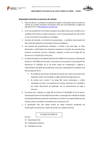 DIREÇÃO REGIONAL DE EDUCAÇÃO DO NORTE

AGRUPAMENTO DE ESCOLAS DE SANTA MARIA DA FEIRA – 151660

Disposições inerentes ao processo de seleção:
1- Antes de efetuar a candidatura na plataforma digital o interessado deverá consultar os
critérios de seriação constantes do presente Aviso que será publicitado na página do
Agrupamento em http://www.esc-sec-feira.org
2- O Júri do procedimento não atribuirá qualquer pontuação sempre que considere que o
candidato não forneceu os dados necessários a uma correta graduação de cada critério
ou que o fez de forma incompleta ou ininteligível.
3- Sob pena de exclusão ,no momento da apresentação , o candidato seleccionado terá
fazer prova dos elementos mencionados na fase da candidatura.
4- Sem prejuízo dos procedimentos disciplinar e criminal a que haja lugar, às falsas
declarações e confirmações dos elementos necessários à instrução dos procedimentos
previstos no presente concurso é aplicado o disposto na alínea a) do artigo 18.º do
Decreto-Lei nº 132/2012,de 27 de junho.
5- Ao abrigo do disposto no artigo 8º da Portaria 83-A/2009, de 22 de janeiro, alterada pela
Portaria nº 145-A/2011 de 6 de abril, e de acordo com os pontos 8 e 9 do artigo 38º do
Decreto-Lei nº 132/2012, de 27 de junho, tendo em consideração a urgência e
imprescindível celeridade do procedimento concursal, a graduação dos candidatos será
feita da seguinte forma:


Os candidatos são primeiro ordenados de acordo com a alínea a) do ponto 6 do
artigo 38º, sendo a lista divulgada na página eletrónica do Agrupamento;



De acordo com o ponto 7 do artigo 38º, acima mencionado, o critério
«Avaliação Curricular» será aplicado por tranches sucessivas de 5 candidatos,
por ordem decrescente de graduação, até ao preenchimento da vaga a
concurso.

6- De acordo com o disposto no artigo 18º da Portaria nº 83-A/2009, de 22 de janeiro,
alterada pela Portaria nº 145-A/2011 de 6 de Abril, na valoração dos métodos de seleção
são adotadas diferentes escalas de classificação, de acordo com a especificidade de cada
método, sendo os resultados convertidos para a escala de 0 a 20.
7- A classificação final será obtida através da média aritmética ponderada das
classificações dos elementos a avaliar de acordo com a seguinte fórmula:

CF=(50%)x GP+(50%)x AC
Em que:
CF – Classificação Final
GP – Graduação Profissional
AC – Avaliação Curricular

 