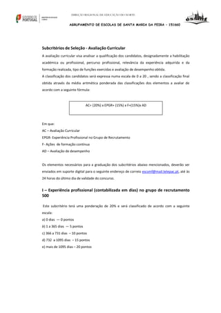 DIREÇÃO REGIONAL DE EDUCAÇÃO DO NORTE

AGRUPAMENTO DE ESCOLAS DE SANTA MARIA DA FEIRA – 151660

Subcritérios de Seleção - Avaliação Curricular
A avaliação curricular visa analisar a qualificação dos candidatos, designadamente a habilitação
académica ou profissional, percurso profissional, relevância da experiência adquirida e da
formação realizada, tipo de funções exercidas e avaliação de desempenho obtida.
A classificação dos candidatos será expressa numa escala de 0 a 20 , sendo a classificação final
obtida através da média aritmética ponderada das classificações dos elementos a avaliar de
acordo com a seguinte fórmula:

AC= (20%) x EPGR+ (15%) x F+(15%)x AD

Em que:
AC – Avaliação Curricular
EPGR- Experiência Profissional no Grupo de Recrutamento
F- Ações de formação contínua
AD – Avaliação de desempenho

Os elementos necessários para a graduação dos subcritérios abaixo mencionados, deverão ser
enviados em suporte digital para o seguinte endereço de correio escsmf@mail.telepac.pt, até às
24 horas do último dia de validade do concurso.

I – Experiência profissional (contabilizada em dias) no grupo de recrutamento
500
Este subcritério terá uma ponderação de 20% e será classificado de acordo com a seguinte
escala:
a) 0 dias — 0 pontos
b) 1 a 365 dias — 5 pontos
c) 366 a 731 dias – 10 pontos
d) 732 a 1095 dias – 15 pontos
e) mais de 1095 dias – 20 pontos

 
