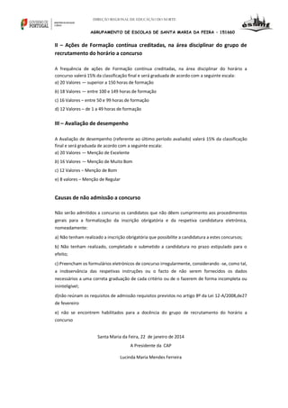 DIREÇÃO REGIONAL DE EDUCAÇÃO DO NORTE

AGRUPAMENTO DE ESCOLAS DE SANTA MARIA DA FEIRA – 151660

II – Ações de Formação contínua creditadas, na área disciplinar do grupo de
recrutamento do horário a concurso
A frequência de ações de Formação contínua creditadas, na área disciplinar do horário a
concurso valerá 15% da classificação final e será graduada de acordo com a seguinte escala:
a) 20 Valores — superior a 150 horas de formação
b) 18 Valores — entre 100 e 149 horas de formação
c) 16 Valores – entre 50 e 99 horas de formação
d) 12 Valores – de 1 a 49 horas de formação

III – Avaliação de desempenho
A Avaliação de desempenho (referente ao último período avaliado) valerá 15% da classificação
final e será graduada de acordo com a seguinte escala:
a) 20 Valores — Menção de Excelente
b) 16 Valores — Menção de Muito Bom
c) 12 Valores – Menção de Bom
e) 8 valores – Menção de Regular

Causas de não admissão a concurso
Não serão admitidos a concurso os candidatos que não dêem cumprimento aos procedimentos
gerais para a formalização da inscrição obrigatória e da respetiva candidatura eletrónica,
nomeadamente:
a) Não tenham realizado a inscrição obrigatória que possibilite a candidatura a estes concursos;
b) Não tenham realizado, completado e submetido a candidatura no prazo estipulado para o
efeito;
c) Preencham os formulários eletrónicos de concurso irregularmente, considerando -se, como tal,
a inobservância das respetivas instruções ou o facto de não serem fornecidos os dados
necessários a uma correta graduação de cada critério ou de o fazerem de forma incompleta ou
ininteligível;
d)não reúnam os requisitos de admissão requisitos previstos no artigo 8º da Lei 12-A/2008,de27
de fevereiro
e) não se encontrem habilitados para a docência do grupo de recrutamento do horário a
concurso
Santa Maria da Feira, 22 de janeiro de 2014
A Presidente da CAP
Lucinda Maria Mendes Ferreira

 
