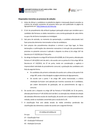 Disposições inerentes ao processo de seleção:
1- Antes de efetuar a candidatura na plataforma digital o interessado deverá consultar os
critérios de seriação constantes do presente Aviso que será publicitado na página do
Agrupamento em http://www.esc-sec-feira.org
2- O Júri do procedimento não atribuirá qualquer pontuação sempre que considere que o
candidato não forneceu os dados necessários a uma correta graduação de cada critério
ou que o fez de forma incompleta ou ininteligível.
3- Sob pena de exclusão, no momento da apresentação, o candidato seleccionado terá
fazer prova dos elementos mencionados na fase da candidatura.
4- Sem prejuízo dos procedimentos disciplinar e criminal a que haja lugar, às falsas
declarações e confirmações dos elementos necessários à instrução dos procedimentos
previstos no presente concurso é aplicado o disposto na alínea a) do artigo 18.º do
Decreto-Lei nº 132/2012,de 27 de junho.
5- Ao abrigo do disposto no artigo 8º da Portaria 83-A/2009, de 22 de janeiro, alterada pela
Portaria nº 145-A/2011 de 6 de abril, e de acordo com os pontos 8 e 9 do artigo 38º do
Decreto-Lei nº 132/2012, de 27 de junho, tendo em consideração a urgência e
imprescindível celeridade do procedimento concursal, a graduação dos candidatos será
feita da seguinte forma:
 Os candidatos são primeiro ordenados de acordo com a alínea a) do ponto 6 do
artigo 38º, sendo a lista divulgada na página eletrónica do Agrupamento;
 De acordo com o ponto 7 do artigo 38º, acima mencionado, o critério
«Avaliação Curricular» será aplicado por tranches sucessivas de 5 candidatos,
por ordem decrescente de graduação, até ao preenchimento da vaga a
concurso.
6- De acordo com o disposto no artigo 18º da Portaria nº 83-A/2009, de 22 de janeiro,
alterada pela Portaria nº 145-A/2011 de 6 de Abril, na valoração dos métodos de seleção
são adotadas diferentes escalas de classificação, de acordo com a especificidade de cada
método, sendo os resultados convertidos para a escala de 0 a 20.
7- A classificação final será obtida através da média aritmética ponderada das
classificações dos elementos a avaliar de acordo com a seguinte fórmula:
Em que:
CF – Classificação Final
GP – Graduação Profissional
AC – Avaliação Curricular
CF=(50%)x GP+(50%)x AC
 