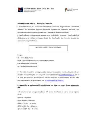 Subcritérios de Seleção - Avaliação Curricular
A avaliação curricular visa analisar a qualificação dos candidatos, designadamente a habilitação
académica ou profissional, percurso profissional, relevância da experiência adquirida e da
formação realizada, tipo de funções exercidas e avaliação de desempenho obtida.
A classificação dos candidatos será expressa numa escala de 0 a 20, sendo a classificação final
obtida através da média aritmética ponderada das classificações dos elementos a avaliar de
acordo com a seguinte fórmula:
Em que:
AC – Avaliação Curricular
EPGR- Experiência Profissional no Grupo de Recrutamento
F- Ações de formação contínua
AD – Avaliação de desempenho
Os elementos necessários para a graduação dos subcritérios abaixo mencionados, deverão ser
enviados em suporte digital para o seguinte endereço de correio escsmf@mail.telepac.pt, até às
24 horas do último dia de validade do concurso mediante o preenchimento de uma ficha
disponível na página do Agrupamento em http://www.esc-sec-feira.org.
I – Experiência profissional (contabilizada em dias) no grupo de recrutamento
500
Este subcritério terá uma ponderação de 40% e será classificado de acordo com a seguinte
escala:
a) 0 dias — 0 pontos
b) 1 a 365 dias — 5 pontos
c) 366 a 731 dias – 10 pontos
d) 732 a 1095 dias – 15 pontos
e) mais de 1095 dias – 20 pontos
AC= (20%) x EPGR+ (15%) x F+(15%)x AD
 