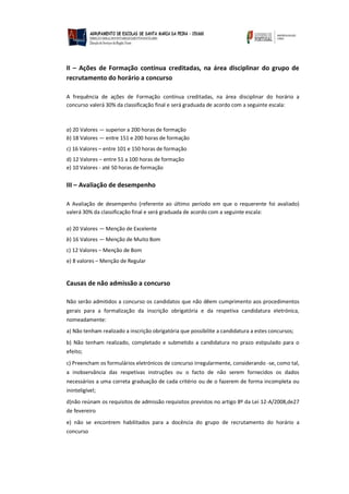 II – Ações de Formação contínua creditadas, na área disciplinar do grupo de
recrutamento do horário a concurso
A frequência de ações de Formação contínua creditadas, na área disciplinar do horário a
concurso valerá 30% da classificação final e será graduada de acordo com a seguinte escala:
a) 20 Valores — superior a 200 horas de formação
b) 18 Valores — entre 151 e 200 horas de formação
c) 16 Valores – entre 101 e 150 horas de formação
d) 12 Valores – entre 51 a 100 horas de formação
e) 10 Valores - até 50 horas de formação
III – Avaliação de desempenho
A Avaliação de desempenho (referente ao último período em que o requerente foi avaliado)
valerá 30% da classificação final e será graduada de acordo com a seguinte escala:
a) 20 Valores — Menção de Excelente
b) 16 Valores — Menção de Muito Bom
c) 12 Valores – Menção de Bom
e) 8 valores – Menção de Regular
Causas de não admissão a concurso
Não serão admitidos a concurso os candidatos que não dêem cumprimento aos procedimentos
gerais para a formalização da inscrição obrigatória e da respetiva candidatura eletrónica,
nomeadamente:
a) Não tenham realizado a inscrição obrigatória que possibilite a candidatura a estes concursos;
b) Não tenham realizado, completado e submetido a candidatura no prazo estipulado para o
efeito;
c) Preencham os formulários eletrónicos de concurso irregularmente, considerando -se, como tal,
a inobservância das respetivas instruções ou o facto de não serem fornecidos os dados
necessários a uma correta graduação de cada critério ou de o fazerem de forma incompleta ou
ininteligível;
d)não reúnam os requisitos de admissão requisitos previstos no artigo 8º da Lei 12-A/2008,de27
de fevereiro
e) não se encontrem habilitados para a docência do grupo de recrutamento do horário a
concurso
 