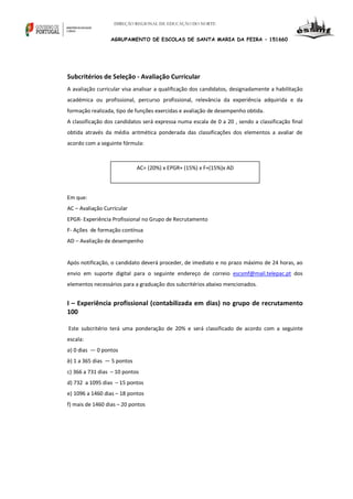 DIREÇÃO REGIONAL DE EDUCAÇÃO DO NORTE

AGRUPAMENTO DE ESCOLAS DE SANTA MARIA DA FEIRA – 151660

Subcritérios de Seleção - Avaliação Curricular
A avaliação curricular visa analisar a qualificação dos candidatos, designadamente a habilitação
académica ou profissional, percurso profissional, relevância da experiência adquirida e da
formação realizada, tipo de funções exercidas e avaliação de desempenho obtida.
A classificação dos candidatos será expressa numa escala de 0 a 20 , sendo a classificação final
obtida através da média aritmética ponderada das classificações dos elementos a avaliar de
acordo com a seguinte fórmula:

AC= (20%) x EPGR+ (15%) x F+(15%)x AD

Em que:
AC – Avaliação Curricular
EPGR- Experiência Profissional no Grupo de Recrutamento
F- Ações de formação contínua
AD – Avaliação de desempenho

Após notificação, o candidato deverá proceder, de imediato e no prazo máximo de 24 horas, ao
envio em suporte digital para o seguinte endereço de correio escsmf@mail.telepac.pt dos
elementos necessários para a graduação dos subcritérios abaixo mencionados.

I – Experiência profissional (contabilizada em dias) no grupo de recrutamento
100
Este subcritério terá uma ponderação de 20% e será classificado de acordo com a seguinte
escala:
a) 0 dias — 0 pontos
b) 1 a 365 dias — 5 pontos
c) 366 a 731 dias – 10 pontos
d) 732 a 1095 dias – 15 pontos
e) 1096 a 1460 dias – 18 pontos
f) mais de 1460 dias – 20 pontos

 