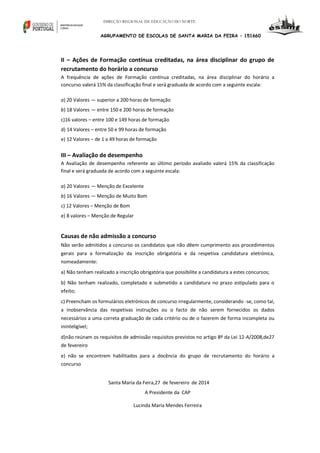 DIREÇÃO REGIONAL DE EDUCAÇÃO DO NORTE

AGRUPAMENTO DE ESCOLAS DE SANTA MARIA DA FEIRA – 151660

II – Ações de Formação contínua creditadas, na área disciplinar do grupo de
recrutamento do horário a concurso
A frequência de ações de Formação contínua creditadas, na área disciplinar do horário a
concurso valerá 15% da classificação final e será graduada de acordo com a seguinte escala:
a) 20 Valores — superior a 200 horas de formação
b) 18 Valores — entre 150 e 200 horas de formação
c)16 valores – entre 100 e 149 horas de formação
d) 14 Valores – entre 50 e 99 horas de formação
e) 12 Valores – de 1 a 49 horas de formação

III – Avaliação de desempenho
A Avaliação de desempenho referente ao último período avaliado valerá 15% da classificação
final e será graduada de acordo com a seguinte escala:
a) 20 Valores — Menção de Excelente
b) 16 Valores — Menção de Muito Bom
c) 12 Valores – Menção de Bom
e) 8 valores – Menção de Regular

Causas de não admissão a concurso
Não serão admitidos a concurso os candidatos que não dêem cumprimento aos procedimentos
gerais para a formalização da inscrição obrigatória e da respetiva candidatura eletrónica,
nomeadamente:
a) Não tenham realizado a inscrição obrigatória que possibilite a candidatura a estes concursos;
b) Não tenham realizado, completado e submetido a candidatura no prazo estipulado para o
efeito;
c) Preencham os formulários eletrónicos de concurso irregularmente, considerando -se, como tal,
a inobservância das respetivas instruções ou o facto de não serem fornecidos os dados
necessários a uma correta graduação de cada critério ou de o fazerem de forma incompleta ou
ininteligível;
d)não reúnam os requisitos de admissão requisitos previstos no artigo 8º da Lei 12-A/2008,de27
de fevereiro
e) não se encontrem habilitados para a docência do grupo de recrutamento do horário a
concurso
Santa Maria da Feira,27 de fevereiro de 2014
A Presidente da CAP
Lucinda Maria Mendes Ferreira

 