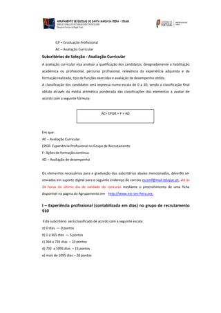 GP – Graduação Profissional
AC – Avaliação Curricular
Subcritérios de Seleção - Avaliação Curricular
A avaliação curricular visa analisar a qualificação dos candidatos, designadamente a habilitação
académica ou profissional, percurso profissional, relevância da experiência adquirida e da
formação realizada, tipo de funções exercidas e avaliação de desempenho obtida.
A classificação dos candidatos será expressa numa escala de 0 a 20, sendo a classificação final
obtida através da média aritmética ponderada das classificações dos elementos a avaliar de
acordo com a seguinte fórmula:
Em que:
AC – Avaliação Curricular
EPGR- Experiência Profissional no Grupo de Recrutamento
F- Ações de formação contínua
AD – Avaliação de desempenho
Os elementos necessários para a graduação dos subcritérios abaixo mencionados, deverão ser
enviados em suporte digital para o seguinte endereço de correio escsmf@mail.telepac.pt, até às
24 horas do último dia de validade do concurso mediante o preenchimento de uma ficha
disponível na página do Agrupamento em http://www.esc-sec-feira.org.
I – Experiência profissional (contabilizada em dias) no grupo de recrutamento
910
Este subcritério será classificado de acordo com a seguinte escala:
a) 0 dias — 0 pontos
b) 1 a 365 dias — 5 pontos
c) 366 a 731 dias – 10 pontos
d) 732 a 1095 dias – 15 pontos
e) mais de 1095 dias – 20 pontos
AC= EPGR + F + AD
 