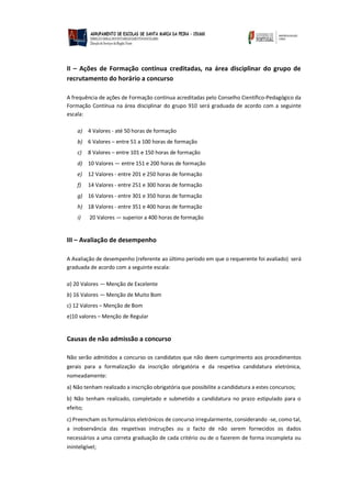 II – Ações de Formação contínua creditadas, na área disciplinar do grupo de
recrutamento do horário a concurso
A frequência de ações de Formação contínua acreditadas pelo Conselho Científico-Pedagógico da
Formação Contínua na área disciplinar do grupo 910 será graduada de acordo com a seguinte
escala:
a) 4 Valores - até 50 horas de formação
b) 6 Valores – entre 51 a 100 horas de formação
c) 8 Valores – entre 101 e 150 horas de formação
d) 10 Valores — entre 151 e 200 horas de formação
e) 12 Valores - entre 201 e 250 horas de formação
f) 14 Valores - entre 251 e 300 horas de formação
g) 16 Valores - entre 301 e 350 horas de formação
h) 18 Valores - entre 351 e 400 horas de formação
i) 20 Valores — superior a 400 horas de formação
III – Avaliação de desempenho
A Avaliação de desempenho (referente ao último período em que o requerente foi avaliado) será
graduada de acordo com a seguinte escala:
a) 20 Valores — Menção de Excelente
b) 16 Valores — Menção de Muito Bom
c) 12 Valores – Menção de Bom
e)10 valores – Menção de Regular
Causas de não admissão a concurso
Não serão admitidos a concurso os candidatos que não deem cumprimento aos procedimentos
gerais para a formalização da inscrição obrigatória e da respetiva candidatura eletrónica,
nomeadamente:
a) Não tenham realizado a inscrição obrigatória que possibilite a candidatura a estes concursos;
b) Não tenham realizado, completado e submetido a candidatura no prazo estipulado para o
efeito;
c) Preencham os formulários eletrónicos de concurso irregularmente, considerando -se, como tal,
a inobservância das respetivas instruções ou o facto de não serem fornecidos os dados
necessários a uma correta graduação de cada critério ou de o fazerem de forma incompleta ou
ininteligível;
 