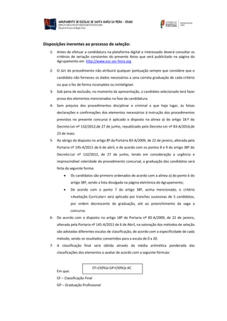 Disposições inerentes ao processo de seleção:
1- Antes de efetuar a candidatura na plataforma digital o interessado deverá consultar os
critérios de seriação constantes do presente Aviso que será publicitado na página do
Agrupamento em http://www.esc-sec-feira.org
2- O Júri do procedimento não atribuirá qualquer pontuação sempre que considere que o
candidato não forneceu os dados necessários a uma correta graduação de cada critério
ou que o fez de forma incompleta ou ininteligível.
3- Sob pena de exclusão, no momento da apresentação, o candidato selecionado terá fazer
prova dos elementos mencionados na fase da candidatura.
4- Sem prejuízo dos procedimentos disciplinar e criminal a que haja lugar, às falsas
declarações e confirmações dos elementos necessários à instrução dos procedimentos
previstos no presente concurso é aplicado o disposto na alínea a) do artigo 18.º do
Decreto-Lei nº 132/2012,de 27 de junho, republicado pelo Decreto-Lei nº 83-A/2014,de
23 de maio.
5- Ao abrigo do disposto no artigo 8º da Portaria 83-A/2009, de 22 de janeiro, alterada pela
Portaria nº 145-A/2011 de 6 de abril, e de acordo com os pontos 8 e 9 do artigo 38º do
Decreto-Lei nº 132/2012, de 27 de junho, tendo em consideração a urgência e
imprescindível celeridade do procedimento concursal, a graduação dos candidatos será
feita da seguinte forma:
 Os candidatos são primeiro ordenados de acordo com a alínea a) do ponto 6 do
artigo 38º, sendo a lista divulgada na página eletrónica do Agrupamento;
 De acordo com o ponto 7 do artigo 38º, acima mencionado, o critério
«Avaliação Curricular» será aplicado por tranches sucessivas de 5 candidatos,
por ordem decrescente de graduação, até ao preenchimento da vaga a
concurso.
6- De acordo com o disposto no artigo 18º da Portaria nº 83-A/2009, de 22 de janeiro,
alterada pela Portaria nº 145-A/2011 de 6 de Abril, na valoração dos métodos de seleção
são adotadas diferentes escalas de classificação, de acordo com a especificidade de cada
método, sendo os resultados convertidos para a escala de 0 a 20.
7- A classificação final será obtida através da média aritmética ponderada das
classificações dos elementos a avaliar de acordo com a seguinte fórmula:
Em que:
CF – Classificação Final
GP – Graduação Profissional
CF=(50%)x GP+(50%)x AC
 