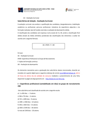 AC – Avaliação Curricular
Subcritérios de Seleção - Avaliação Curricular
A avaliação curricular visa analisar a qualificação dos candidatos, designadamente a habilitação
académica ou profissional, percurso profissional, relevância da experiência adquirida e da
formação realizada, tipo de funções exercidas e avaliação de desempenho obtida.
A classificação dos candidatos será expressa numa escala de 0 a 20, sendo a classificação final
obtida através da média aritmética ponderada das classificações dos elementos a avaliar de
acordo com a seguinte fórmula:
Em que:
AC – Avaliação Curricular
EPGR- Experiência Profissional no Grupo de Recrutamento
F- Ações de formação contínua
AD – Avaliação de desempenho
Os elementos necessários para a graduação dos subcritérios abaixo mencionados, deverão ser
enviados em suporte digital para o seguinte endereço de correio escsmf@mail.telepac.pt, até às
24 horas do último dia de validade do concurso mediante o preenchimento de uma ficha
disponível na página do Agrupamento em http://www.esc-sec-feira.org.
I – Experiência profissional (contabilizada em dias) no grupo de recrutamento
230
Este subcritério será classificado de acordo com a seguinte escala:
a) 1 a 365 dias — 3 valores
c) 366 a 731 dias – 6 valores
d) 732 a 1095 dias –9 valores
e) 1096 a 1460 dias – 12 valores
f) 1461 a 1825 dias – 15 valores
g) 1826 a 2190 dias – 18 valores
h) mais de 2190 dias – 20 valores
AC= EPGR + F + AD
 