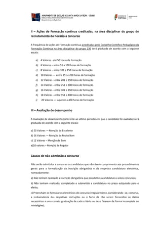 II – Ações de Formação contínua creditadas, na área disciplinar do grupo de
recrutamento do horário a concurso
A frequência de ações de Formação contínua acreditadas pelo Conselho Científico-Pedagógico da
Formação Contínua na área disciplinar do grupo 230 será graduada de acordo com a seguinte
escala:
a) 4 Valores - até 50 horas de formação
b) 6 Valores – entre 51 a 100 horas de formação
c) 8 Valores – entre 101 e 150 horas de formação
d) 10 Valores — entre 151 e 200 horas de formação
e) 12 Valores - entre 201 e 250 horas de formação
f) 14 Valores - entre 251 e 300 horas de formação
g) 16 Valores - entre 301 e 350 horas de formação
h) 18 Valores - entre 351 e 400 horas de formação
i) 20 Valores — superior a 400 horas de formação
III – Avaliação de desempenho
A Avaliação de desempenho (referente ao último período em que o candidato foi avaliado) será
graduada de acordo com a seguinte escala:
a) 20 Valores — Menção de Excelente
b) 16 Valores — Menção de Muito Bom
c) 12 Valores – Menção de Bom
e)10 valores – Menção de Regular
Causas de não admissão a concurso
Não serão admitidos a concurso os candidatos que não deem cumprimento aos procedimentos
gerais para a formalização da inscrição obrigatória e da respetiva candidatura eletrónica,
nomeadamente:
a) Não tenham realizado a inscrição obrigatória que possibilite a candidatura a estes concursos;
b) Não tenham realizado, completado e submetido a candidatura no prazo estipulado para o
efeito;
c) Preencham os formulários eletrónicos de concurso irregularmente, considerando -se, como tal,
a inobservância das respetivas instruções ou o facto de não serem fornecidos os dados
necessários a uma correta graduação de cada critério ou de o fazerem de forma incompleta ou
ininteligível;
 