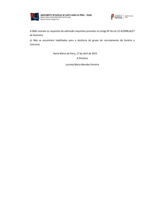 d )Não reúnam os requisitos de admissão requisitos previstos no artigo 8º da Lei 12-A/2008,de27
de fevereiro
e) Não se encontrem habilitados para a docência do grupo de recrutamento do horário a
concurso
Santa Maria da Feira, 17 de abril de 2015
A Diretora
Lucinda Maria Mendes Ferreira
 