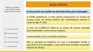 AVISO PRÉVIO
O aviso prévio nos pedidos de demissão feitos pelo empregado
A CF/88 estabeleceu o aviso prévio proporcional ao tempo de
serviço como um direito próprio dos trabalhadores urbanos e
rurais (artigo 7º, XXI).
A nova Lei (12506/11) refere-se ao tempo de serviço prestado
pelo trabalhador a uma mesma empresa.
O aviso prévio na CLT um direito recíproco.
Não se aplicação às hipóteses em que o empregador recebe o
aviso prévio do empregado, o qual continuará limitado ao período
máximo de 30 dias.
 