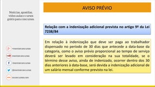 AVISO PRÉVIO
Em relação à indenização que deve ser paga ao trabalhador
dispensado no período de 30 dias que antecede a data-base da
categoria, como o aviso prévio proporcional ao tempo de serviço
deverá ser levado em consideração na sua totalidade, se o
término desse aviso, ainda de indenizado, ocorrer dentro dos 30
dias anteriores à data-base, será devida a indenização adicional de
um salário mensal conforme previsto na lei.
Relação com a indenização adicional prevista no artigo 9º da Lei
7238/84
 