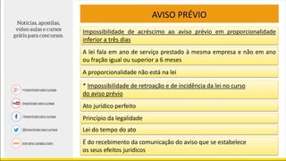 AVISO PRÉVIO
Impossibilidade de acréscimo ao aviso prévio em proporcionalidade
inferior a três dias
A lei fala em ano de serviço prestado à mesma empresa e não em ano
ou fração igual ou superior a 6 meses
A proporcionalidade não está na lei
* Impossibilidade de retroação e de incidência da lei no curso
do aviso prévio
Ato jurídico perfeito
Princípio da legalidade
Lei do tempo do ato
É do recebimento da comunicação do aviso que se estabelece
os seus efeitos jurídicos
 