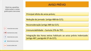 AVISO PRÉVIO
Principal efeito do aviso prévio;
Redução da jornada (artigo 488 da CLT);
Reconsideração (artigo 489 da CLT);
Irrenunciabilidade – Sumula 276 do TST;
Integração das horas extras habituais ao aviso prévio indenizado
(artigo 487, parágrafo 5º da CLT);
 