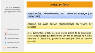 AVISO PRÉVIO
AVISO PRÉVIO PROPORCIONAL AO TEMPO DE SERVIÇO (LEI
12506/2011)
CÁLCULO DO AVISO PRÉVIO PROPORCIONAL AO TEMPO DE
SERVIÇO
A Lei 12506/2011 estabelece que o aviso prévio de 30 dias aplica-
se aos empregados que tenham até um ano de serviço na mesma
empresa. A partir daí, ganha-se 03 dias por ano de serviço
prestado.
 