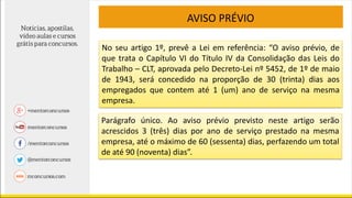 AVISO PRÉVIO
No seu artigo 1º, prevê a Lei em referência: “O aviso prévio, de
que trata o Capítulo VI do Título IV da Consolidação das Leis do
Trabalho – CLT, aprovada pelo Decreto-Lei nº 5452, de 1º de maio
de 1943, será concedido na proporção de 30 (trinta) dias aos
empregados que contem até 1 (um) ano de serviço na mesma
empresa.
Parágrafo único. Ao aviso prévio previsto neste artigo serão
acrescidos 3 (três) dias por ano de serviço prestado na mesma
empresa, até o máximo de 60 (sessenta) dias, perfazendo um total
de até 90 (noventa) dias”.
 