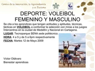 DEPORTE: VOLEIBOL FEMENINO Y MASCULINO Se cita a los aprendices que tengan actitudes y aptitudes, técnicas, tácticas en  VOLEIBOL  a conformar la selección con miras a los juegos Íntercentros en la ciudad de Medellín y Nacional en Cartagena. LUGAR : Tecnoparque SENA sede politécnico. HORA : 4 a 5 y de 5 a 6pm respectivamente FECHA : Martes 12 de Mayo 2009 Víctor Otàlvaro Bienestar aprendices 