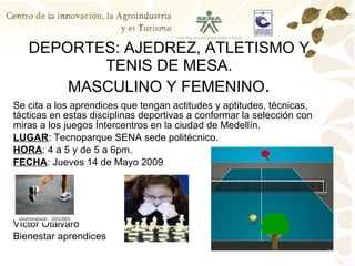 DEPORTES: AJEDREZ, ATLETISMO Y TENIS DE MESA. MASCULINO Y FEMENINO . Se cita a los aprendices que tengan actitudes y aptitudes, técnicas, tácticas en estas disciplinas deportivas a conformar la selección con miras a los juegos Íntercentros en la ciudad de Medellín. LUGAR : Tecnoparque SENA sede politécnico. HORA : 4 a 5 y de 5 a 6pm. FECHA : Jueves 14 de Mayo 2009 Víctor Otàlvaro Bienestar aprendices 