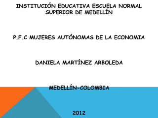 INSTITUCIÓN EDUCATIVA ESCUELA NORMAL
        SUPERIOR DE MEDELLÍN



P.F.C MUJERES AUTÓNOMAS DE LA ECONOMIA



      DANIELA MARTÍNEZ ARBOLEDA



          MEDELLÍN-COLOMBIA



                 2012
 