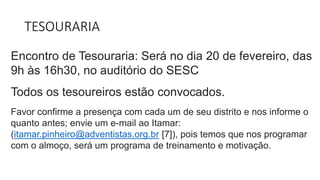 TESOURARIA
Encontro de Tesouraria: Será no dia 20 de fevereiro, das
9h às 16h30, no auditório do SESC.
Todos os tesoureiros estão convocados.
Favor confirme a presença com cada um de seu distrito e nos informe o
quanto antes; envie um e-mail ao Itamar:
(itamar.pinheiro@adventistas.org.br [7]), pois temos que nos programar
com o almoço, será um programa de treinamento e motivação.
 