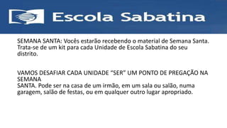 SEMANA SANTA: Vocês estarão recebendo o material de Semana Santa.
Trata-se de um kit para cada Unidade de Escola Sabatina do seu
distrito.
VAMOS DESAFIAR CADA UNIDADE “SER” UM PONTO DE PREGAÇÃO NA
SEMANA
SANTA. Pode ser na casa de um irmão, em um sala ou salão, numa
garagem, salão de festas, ou em qualquer outro lugar apropriado.
 