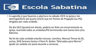 • A sugestão é que façamos a abertura no sábado 19/3 na igreja e do
domingo(20/3) até quarta (23/3) seja em Pontos de Pregação (ou PG)
dirigidos por cada unidade.
Do dia 24/3 (quinta) em diante, poderá ser feito um encerramento na
igreja, reunindo todas as unidades/PG terminando com Santa Ceia e/ou
Batismo.
No kit de cada unidade estarão inclusos: convites, Manual Temas da SS,
cartaz, DVD Semana Santa e Filme Pr. Bullon “Marcados para Morrer”
(pode ser exibido em parte durante a semana).
 