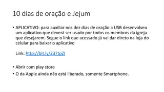 10 dias de oração e Jejum
• APLICATIVO: para auxiliar nos dez dias de oração a USB desenvolveu
um aplicativo que deverá ser usado por todos os membros da igreja
que desejarem. Segue o link que acessado já vai dar direto na loja do
celular para baixar o aplicativo
Link: http://bit.ly/237tpZI
• Abrir com play store
• O da Apple ainda não está liberado, somente Smartphone.
 